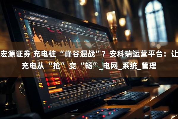 宏源证券 充电桩 “峰谷混战”？安科瑞运营平台：让充电从 “抢” 变 “畅”_电网_系统_管理