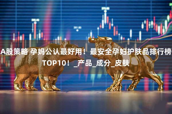 A股策略 孕妈公认最好用！最安全孕妇护肤品排行榜TOP10！_产品_成分_皮肤