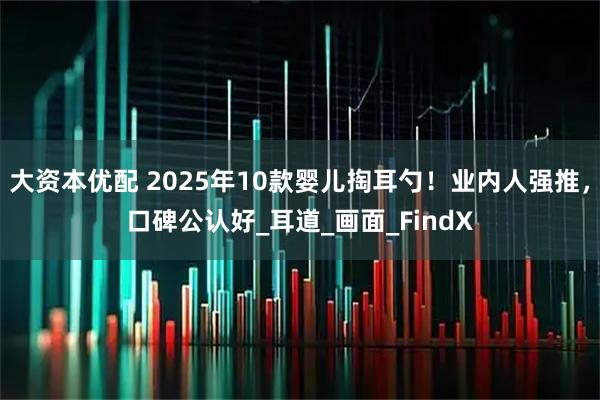 大资本优配 2025年10款婴儿掏耳勺！业内人强推，口碑公认好_耳道_画面_FindX