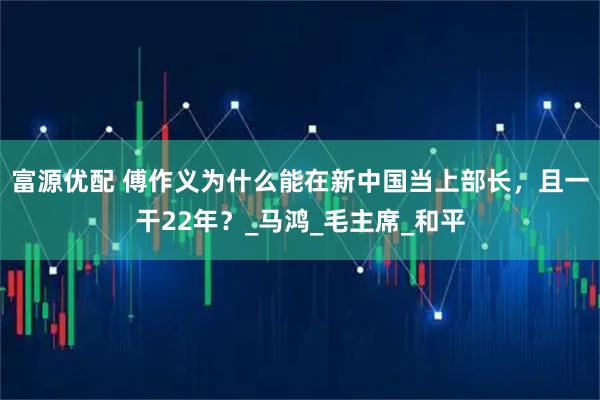 富源优配 傅作义为什么能在新中国当上部长，且一干22年？_马鸿_毛主席_和平