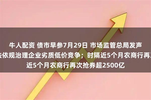 牛人配资 债市早参7月29日 市场监管总局发声“反内卷”,依法依规治理企业劣质低价竞争;时隔近5个月农商行再次抢券超2500亿