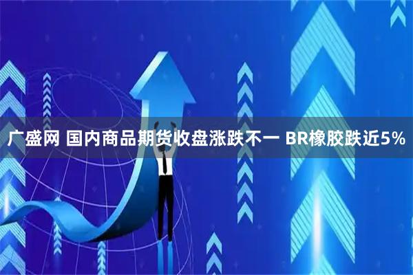 广盛网 国内商品期货收盘涨跌不一 BR橡胶跌近5%