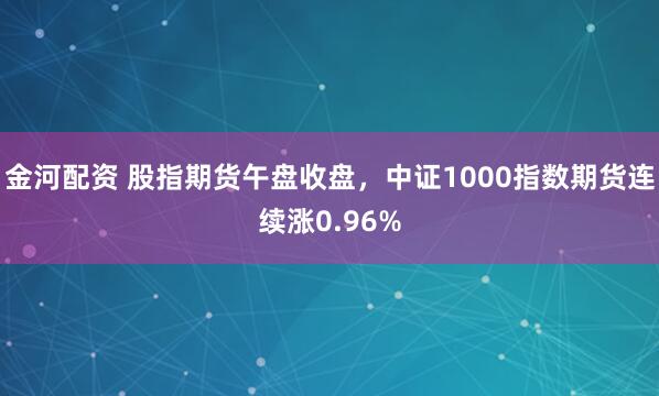 金河配资 股指期货午盘收盘，中证1000指数期货连续涨0.96%