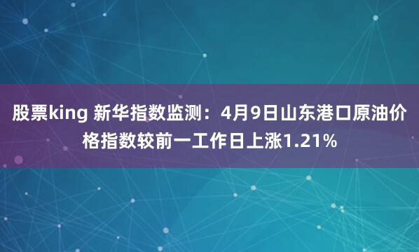 股票king 新华指数监测：4月9日山东港口原油价格指数较前一工作日上涨1.21%