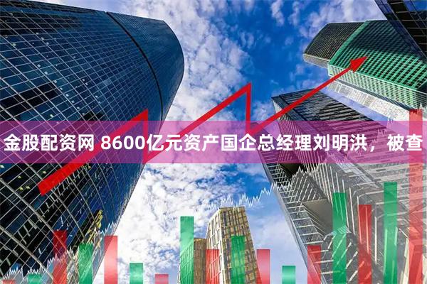 金股配资网 8600亿元资产国企总经理刘明洪，被查