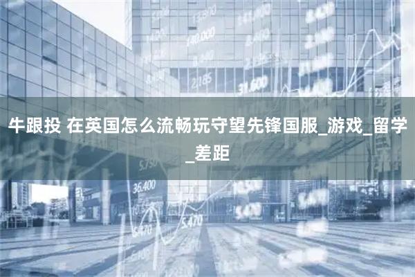 牛跟投 在英国怎么流畅玩守望先锋国服_游戏_留学_差距