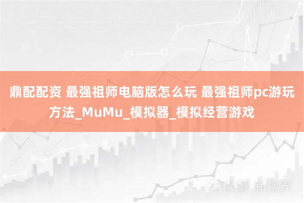 鼎配配资 最强祖师电脑版怎么玩 最强祖师pc游玩方法_MuMu_模拟器_模拟经营游戏