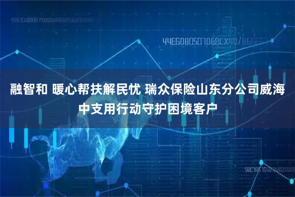 融智和 暖心帮扶解民忧 瑞众保险山东分公司威海中支用行动守护困境客户