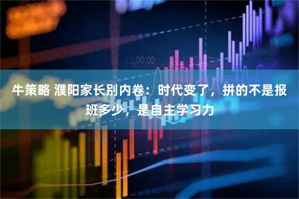 牛策略 濮阳家长别内卷：时代变了，拼的不是报班多少，是自主学习力