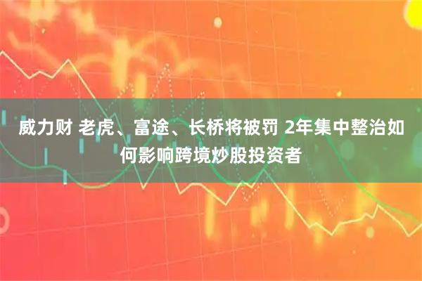 威力财 老虎、富途、长桥将被罚 2年集中整治如何影响跨境炒股投资者