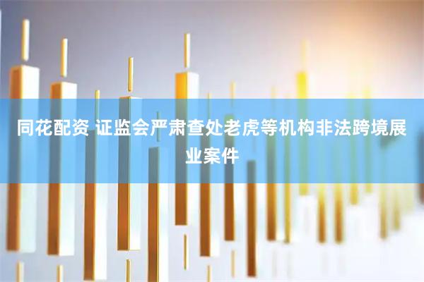 同花配资 证监会严肃查处老虎等机构非法跨境展业案件