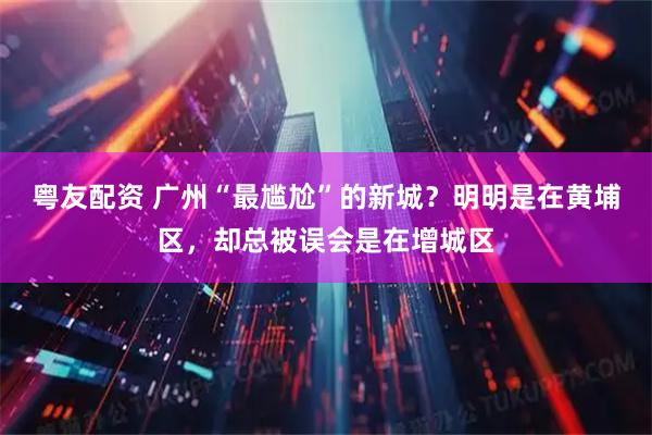 粤友配资 广州“最尴尬”的新城？明明是在黄埔区，却总被误会是在增城区