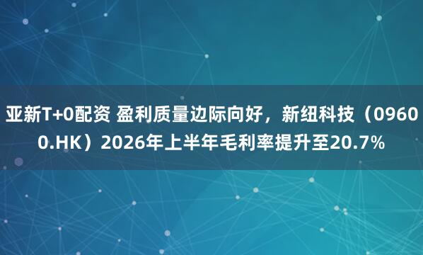亚新T+0配资 盈利质量边际向好，新纽科技（09600.HK）2026年上半年毛利率提升至20.7%