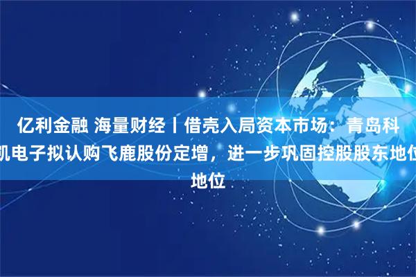 亿利金融 海量财经丨借壳入局资本市场：青岛科凯电子拟认购飞鹿股份定增，进一步巩固控股股东地位
