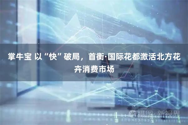 掌牛宝 以“快”破局，首衡·国际花都激活北方花卉消费市场