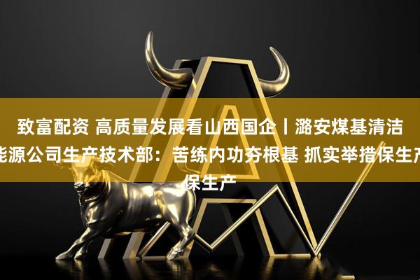 致富配资 高质量发展看山西国企丨潞安煤基清洁能源公司生产技术部：苦练内功夯根基 抓实举措保生产